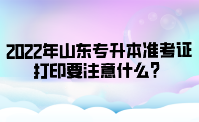 2022年山东专升本准考证打印要注意什么？.png